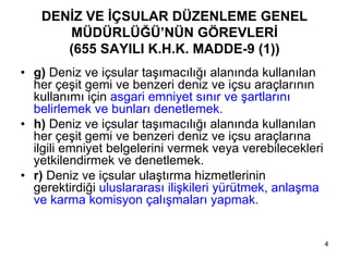 DENİZ VE İÇSULAR DÜZENLEME GENEL
      MÜDÜRLÜĞÜ’NÜN GÖREVLERİ
      (655 SAYILI K.H.K. MADDE-9 (1))
• g) Deniz ve içsular taşımacılığı alanında kullanılan
  her çeşit gemi ve benzeri deniz ve içsu araçlarının
  kullanımı için asgari emniyet sınır ve şartlarını
  belirlemek ve bunları denetlemek.
• h) Deniz ve içsular taşımacılığı alanında kullanılan
  her çeşit gemi ve benzeri deniz ve içsu araçlarına
  ilgili emniyet belgelerini vermek veya verebilecekleri
  yetkilendirmek ve denetlemek.
• r) Deniz ve içsular ulaştırma hizmetlerinin
  gerektirdiği uluslararası ilişkileri yürütmek, anlaşma
  ve karma komisyon çalışmaları yapmak.


                                                           4
 