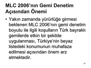 MLC 2006’nın Gemi Denetim
Açısından Önemi
• Yakın zamanda yürürlüğe girmesi
  beklenen MLC 2006’nın gemi denetim
  boyutu ile ilgili koşulların Türk bayraklı
  gemilerde etkin bir şekilde
  uygulanması, Türkiye’nin beyaz
  listedeki konumunun muhafaza
  edilmesi açısından önem arz
  etmektedir.
                                          41
 