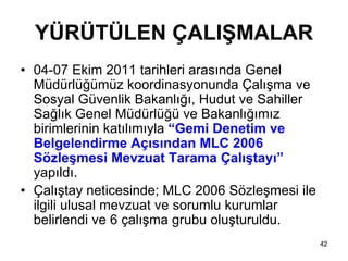 YÜRÜTÜLEN ÇALIŞMALAR
• 04-07 Ekim 2011 tarihleri arasında Genel
  Müdürlüğümüz koordinasyonunda Çalışma ve
  Sosyal Güvenlik Bakanlığı, Hudut ve Sahiller
  Sağlık Genel Müdürlüğü ve Bakanlığımız
  birimlerinin katılımıyla “Gemi Denetim ve
  Belgelendirme Açısından MLC 2006
  Sözleşmesi Mevzuat Tarama Çalıştayı”
  yapıldı.
• Çalıştay neticesinde; MLC 2006 Sözleşmesi ile
  ilgili ulusal mevzuat ve sorumlu kurumlar
  belirlendi ve 6 çalışma grubu oluşturuldu.
                                                  42
 