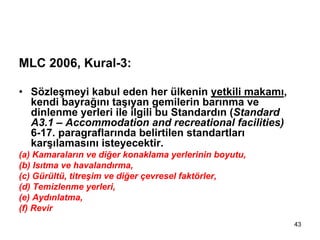 MLC 2006, Kural-3:

• Sözleşmeyi kabul eden her ülkenin yetkili makamı,
  kendi bayrağını taşıyan gemilerin barınma ve
  dinlenme yerleri ile ilgili bu Standardın (Standard
  A3.1 – Accommodation and recreational facilities)
  6-17. paragraflarında belirtilen standartları
  karşılamasını isteyecektir.
(a) Kamaraların ve diğer konaklama yerlerinin boyutu,
(b) Isıtma ve havalandırma,
(c) Gürültü, titreşim ve diğer çevresel faktörler,
(d) Temizlenme yerleri,
(e) Aydınlatma,
(f) Revir
                                                        43
 