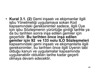 • Kural 3.1. (2) Gemi inşaatı ve ekipmanlar ilgili
  işbu Yönetmeliği uygulamaya sokan Kod
  kapsamındaki gereksinimler sadece, ilgili Üye
  için işbu Sözleşmenin yürürlüğe girdiği tarihte ya
  da bu tarihten sonra inşa edilen gemiler için
  geçerlidir. Bu tarihten önce inşa edilen
  gemiler için 92 ve 133 nolu ILO Sözleşmeleri
  kapsamındaki gemi inşaatı ve ekipmanlarla ilgili
  gereksinimler, bu tarihten önce ilgili Üyenin tabi
  olduğu kanun ve uygulamalar kapsamında
  uygulanabilir oldukları tarihe kadar geçerli
  olmaya devam edecektir.

                                                   44
 