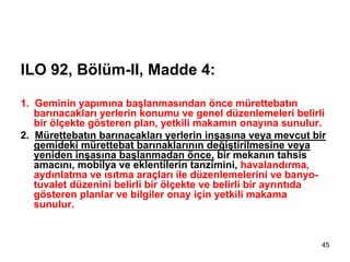 ILO 92, Bölüm-II, Madde 4:

1. Geminin yapımına başlanmasından önce mürettebatın
   barınacakları yerlerin konumu ve genel düzenlemeleri belirli
   bir ölçekte gösteren plan, yetkili makamın onayına sunulur.
2. Mürettebatın barınacakları yerlerin inşasına veya mevcut bir
   gemideki mürettebat barınaklarının değiştirilmesine veya
   yeniden inşasına başlanmadan önce, bir mekanın tahsis
   amacını, mobilya ve eklentilerin tanzimini, havalandırma,
   aydınlatma ve ısıtma araçları ile düzenlemelerini ve banyo-
   tuvalet düzenini belirli bir ölçekte ve belirli bir ayrıntıda
   gösteren planlar ve bilgiler onay için yetkili makama
   sunulur.


                                                               45
 