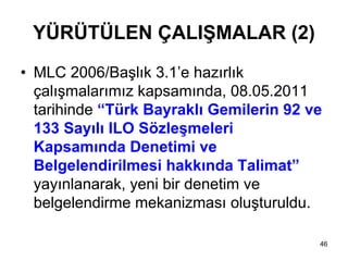 YÜRÜTÜLEN ÇALIŞMALAR (2)
• MLC 2006/Başlık 3.1’e hazırlık
  çalışmalarımız kapsamında, 08.05.2011
  tarihinde “Türk Bayraklı Gemilerin 92 ve
  133 Sayılı ILO Sözleşmeleri
  Kapsamında Denetimi ve
  Belgelendirilmesi hakkında Talimat”
  yayınlanarak, yeni bir denetim ve
  belgelendirme mekanizması oluşturuldu.

                                         46
 