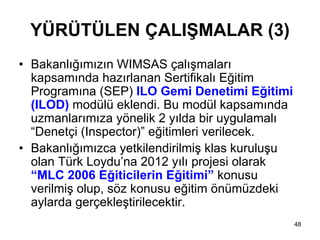 YÜRÜTÜLEN ÇALIŞMALAR (3)
• Bakanlığımızın WIMSAS çalışmaları
  kapsamında hazırlanan Sertifikalı Eğitim
  Programına (SEP) ILO Gemi Denetimi Eğitimi
  (ILOD) modülü eklendi. Bu modül kapsamında
  uzmanlarımıza yönelik 2 yılda bir uygulamalı
  “Denetçi (Inspector)” eğitimleri verilecek.
• Bakanlığımızca yetkilendirilmiş klas kuruluşu
  olan Türk Loydu’na 2012 yılı projesi olarak
  “MLC 2006 Eğiticilerin Eğitimi” konusu
  verilmiş olup, söz konusu eğitim önümüzdeki
  aylarda gerçekleştirilecektir.
                                                  48
 