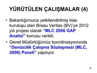 YÜRÜTÜLEN ÇALIŞMALAR (4)
• Bakanlığımızca yetkilendirilmiş klas
  kuruluşu olan Breau Veritas (BV)’ye 2012
  yılı projesi olarak “MLC 2006 GAP
  Analizi” konusu verildi.
• Genel Müdürlüğümüz koordinasyonunda
  “Denizcilik Çalışma Sözleşmesi (MLC,
  2006) Paneli” yapılıyor.


                                             49
 
