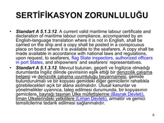 SERTİFİKASYON ZORUNLULUĞU
•   Standart A 5.1.3.12. A current valid maritime labour certificate and
    declaration of maritime labour compliance, accompanied by an
    English-language translation where it is not in English, shall be
    carried on the ship and a copy shall be posted in a conspicuous
    place on board where it is available to the seafarers. A copy shall be
    made available in accordance with national laws and regulations,
    upon request, to seafarers, flag State inspectors, authorized officers
    in port States, and shipowners’ and seafarers’ representatives.
•   Standart A 5.1.3.12. Mevcut bulunan, geçerli ve İngilizce olmadığı
    durumlarda İngiliz dilinde çevirisinin eşlik ettiği bir denizcilik çalışma
    belgesi ve denizcilik çalışma uyumluluğu beyannamesi, gemide
    bulundurulmalı ve bir kopyası gemideki diğer gemicilerin rahatlıkla
    görebilecekleri açık bir alana asılmalıdır. Ulusal kanunlar ve
    yönetmelikler uyarınca, talep edilmesi durumunda, bir kopyasının
    gemicilere, bayrağı taşınan Ülke müfettişlerine (Bayrak Devleti),
    liman Ülkelerindeki yetkililere (Liman Devleti), armatör ve gemici
    temsilcilerine tedarik edilmesi sağlanmalıdır.

                                                                             6
 
