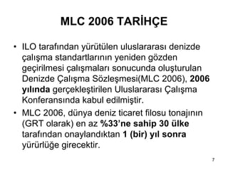 MLC 2006 TARİHÇE

• ILO tarafından yürütülen uluslararası denizde
  çalışma standartlarının yeniden gözden
  geçirilmesi çalışmaları sonucunda oluşturulan
  Denizde Çalışma Sözleşmesi(MLC 2006), 2006
  yılında gerçekleştirilen Uluslararası Çalışma
  Konferansında kabul edilmiştir.
• MLC 2006, dünya deniz ticaret filosu tonajının
  (GRT olarak) en az %33’ne sahip 30 ülke
  tarafından onaylandıktan 1 (bir) yıl sonra
  yürürlüğe girecektir.
                                                   7
 