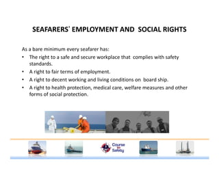 SEAFARERS’ EMPLOYMENT AND SOCIAL RIGHTSSEAFARERS EMPLOYMENT AND  SOCIAL RIGHTS
As a bare minimum every seafarer has:
• The right to a safe and secure workplace that  complies with safety 
standards.
• A right to fair terms of employment.g p y
• A right to decent working and living conditions on  board ship.
• A right to health protection, medical care, welfare measures and other 
forms of social protectionforms of social protection.
 