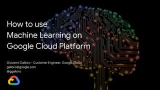 How to use
Machine Learning on
Google Cloud Platform
Giovanni Galloro - Customer Engineer, Google Cloud
galloro@google.com
@ggalloro
 
