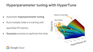 Hyperparameter tuning with HyperTune
● Automatic hyperparameter tuning
● Runs multiple trials in a training with
specified HP metrics
● Gaussian process to optimize the trials
HyperParam #1
Objective
Want to find this
Not these
 