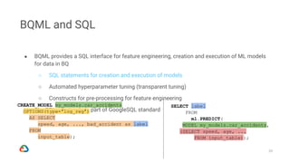 39
BQML and SQL
● BQML provides a SQL interface for feature engineering, creation and execution of ML models
for data in BQ
○ SQL statements for creation and execution of models
○ Automated hyperparameter tuning (transparent tuning)
○ Constructs for pre-processing for feature engineering
● The SQL constructs is part of GoogleSQL standard
CREATE MODEL my_models.car_accidents
OPTIONS(type=‘log_reg’)
AS SELECT
speed, age, ..., bad_accident as label
FROM
input_table);
SELECT label
FROM
ml.PREDICT(
MODEL my_models.car_accidents,
(SELECT speed, age, ...
FROM input_table));
CREATE MODEL my_models.car_accidents
OPTIONS(type=‘log_reg’)
AS SELECT
speed, age, ..., bad_accident as label
FROM
input_table);
SELECT label
FROM
ml.PREDICT(
MODEL my_models.car_accidents,
(SELECT speed, age, ...
FROM input_table));
 