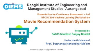 Deogiri Institute of Engineering and
Management Studies, Aurangabad
Presentation for Continuous Assessment – 1 of
BTCOC503 Machine Learning (Practical) on
Movie Recommendation System
Presented by
36015 Sandesh Sanjay Bandal
Under the Guidance of
Prof. Sughanda Nandedkar Ma'am
17th Dec.2021 | CSE Department | DIEMS
 