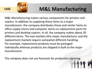 M&L Manufacturing 
M&L Manufacturing makes various components for printers and 
copiers. In addition to supplying these items to a major 
manufacturer, the company distributes these and similar items to 
office supply stores and computer stores as replacement parts for 
printers and desktop copiers. In all, the company makes about 20 
different items. The two markets (the major manufacturer and the 
replacement market) require somewhat different handling. 
For example, replacement products must be packaged 
individually whereas products are shipped in bulk to the major 
manufacturer. 
The company does not use forecasts for production planning. 
 