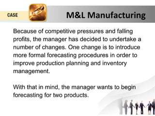 M&L Manufacturing 
Because of competitive pressures and falling 
profits, the manager has decided to undertake a 
number of changes. One change is to introduce 
more formal forecasting procedures in order to 
improve production planning and inventory 
management. 
With that in mind, the manager wants to begin 
forecasting for two products. 
 