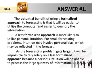 ANSWER #1. 
The potential benefit of using a formalized 
approach to forecasting is that it will be easier to 
utilize the computer and easier to quantify the 
information. 
A less formalized approach is more likely to 
utilize personal intuition. For small forecasting 
problems, intuition may involve personal bias, which 
may be reflected in the forecast. 
As the forecasting problem gets larger, it will be 
impossible to rely solely on a less formalized 
approach because a person’s intuition will be unable 
to process the large quantity of information. 
 