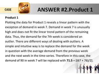 ANSWER #2.Product 1 
Product 1 
Plotting the data for Product 1 reveals a linear pattern with the 
exception of demand in week 7. Demand in week 7 is unusually 
high and does not fit the linear trend pattern of the remaining 
data. Thus, the demand for the 7th week is considered an 
outlier. There are different ways of dealing with outliers. A 
simple and intuitive way is to replace the demand for the week 
in question with the average demand from the previous week 
and the next week in the time-series. Therefore in this case, the 
demand of 90 in week 7 will be replaced with 71.5 = [(67 + 76)/2]. 
 
