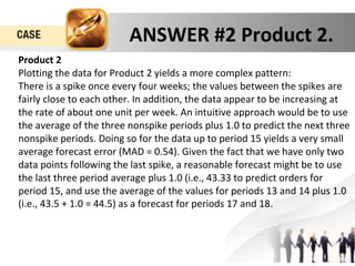 ANSWER #2 Product 2. 
Product 2 
Plotting the data for Product 2 yields a more complex pattern: 
There is a spike once every four weeks; the values between the spikes are 
fairly close to each other. In addition, the data appear to be increasing at 
the rate of about one unit per week. An intuitive approach would be to use 
the average of the three nonspike periods plus 1.0 to predict the next three 
nonspike periods. Doing so for the data up to period 15 yields a very small 
average forecast error (MAD = 0.54). Given the fact that we have only two 
data points following the last spike, a reasonable forecast might be to use 
the last three period average plus 1.0 (i.e., 43.33 to predict orders for 
period 15, and use the average of the values for periods 13 and 14 plus 1.0 
(i.e., 43.5 + 1.0 = 44.5) as a forecast for periods 17 and 18. 
 