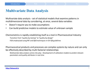 Introduction PCA LDA PLS
Multivariate data analysis - set of statistical models that examine patterns in
multidimensional data by considering, at once, several data variables
• Doesn’t require you to make assumptions
• Can build predictive models to estimate value of unknown sample
Chemometrics is rapidly establishing itself as a tool in Pharmaceutical Industry
Transition from “quality-by-testing” to “quality-by-design”
FDA emphasized using PAT and QbD techniques in ICH Q8 guidelines
Pharmaceutical products and processes are complex systems by nature and can only
be effectively described by multi-factorial relationships
Multivariate data analysis comes into play - Development of calibration models to predict relevant
parameters and quality attributes in real-time
1
http://letsexcel.in
Multivariate Data Analysis
 