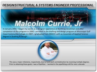 In January 2003, I began my career as a designer apprentice at Northrop Grumman and after
completion of this program in 2006; I enrolled in the drafting and design program at Mississippi Gulf
Coast Community College. In 2007, I graduated from MGCCC with an Associate of Applied Science
degree in Drafting & Design.




       This was a major milestone, respectively, due to hard work and dedication by receiving multiple degrees.
       Prior to obtaining these goals, I was a Pipefitter. I worked in the pipefitting craft for over a decade.
 