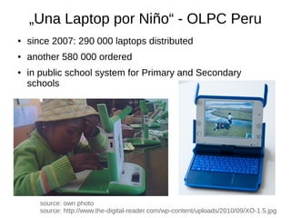 „Una Laptop por Niño“ - OLPC Peru
●   since 2007: 290 000 laptops distributed
●   another 580 000 ordered
●   in public school system for Primary and Secondary
    schools




       source: own photo
       source: http://www.the-digital-reader.com/wp-content/uploads/2010/09/XO-1.5.jpg
 