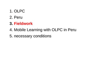 1. OLPC
2. Peru
3. Fieldwork
4. Mobile Learning with OLPC in Peru
5. necessary conditions
 