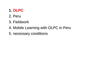 1. OLPC
2. Peru
3. Fieldwork
4. Mobile Learning with OLPC in Peru
5. necessary conditions
 