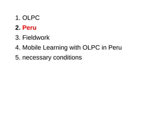 1. OLPC
2. Peru
3. Fieldwork
4. Mobile Learning with OLPC in Peru
5. necessary conditions
 