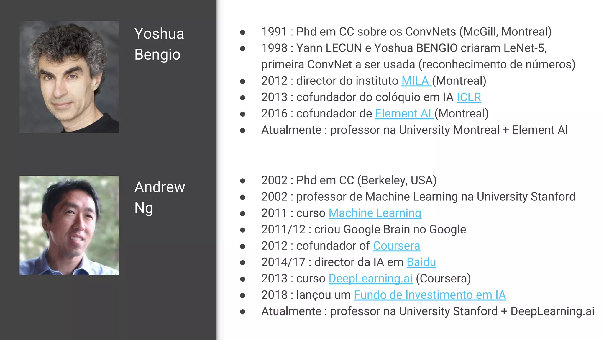 Yoshua
Bengio
● 1991 : Phd em CC sobre os ConvNets (McGill, Montreal)
● 1998 : Yann LECUN e Yoshua BENGIO criaram LeNet-5,
primeira ConvNet a ser usada (reconhecimento de números)
● 2012 : director do instituto MILA (Montreal)
● 2013 : cofundador do colóquio em IA ICLR
● 2016 : cofundador de Element AI (Montreal)
● Atualmente : professor na University Montreal + Element AI
Andrew
Ng
● 2002 : Phd em CC (Berkeley, USA)
● 2002 : professor de Machine Learning na University Stanford
● 2011 : curso Machine Learning
● 2011/12 : criou Google Brain no Google
● 2012 : cofundador of Coursera
● 2014/17 : director da IA em Baidu
● 2013 : curso DeepLearning.ai (Coursera)
● 2018 : lançou um Fundo de Investimento em IA
● Atualmente : professor na University Stanford + DeepLearning.ai
 