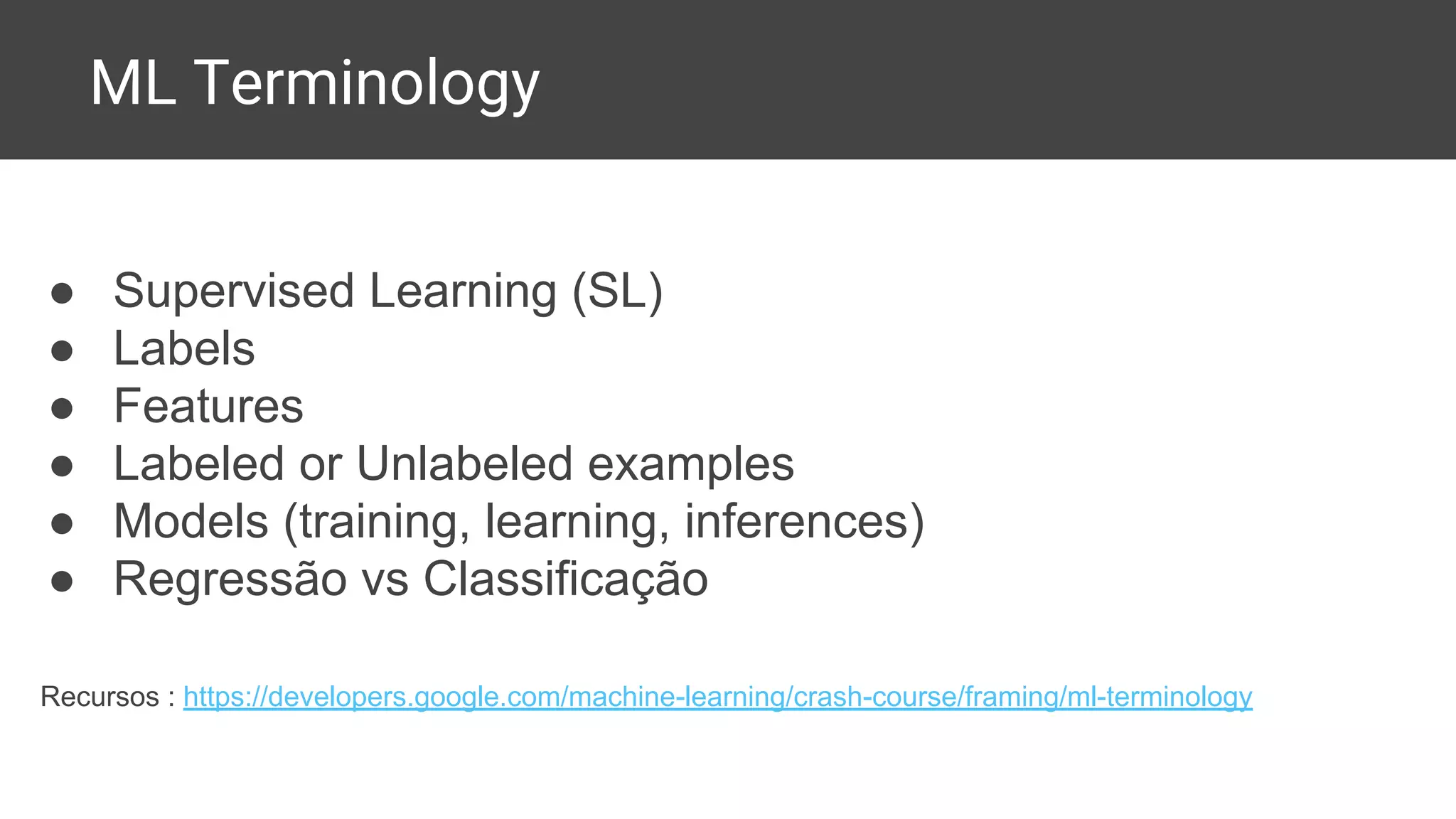 ML Terminology
● Supervised Learning (SL)
● Labels
● Features
● Labeled or Unlabeled examples
● Models (training, learning, inferences)
● Regressão vs Classificação
Recursos : https://developers.google.com/machine-learning/crash-course/framing/ml-terminology
 