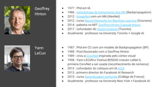 Geoffrey
Hinton
● 1977 : Phd em IA
● 1986 : metodologia de treinamento dos NN (Backpropagation)
● 2012 : ImageNet com um NN (AlexNet)
● 2012 : curso Neural Networks for Machine Learning (Coursera)
● 2014 : palestra no MIT Geoffrey Hinton Capsule theory
● 2017 : cofundador do Vector Institute (Toronto)
● Atualmente : professor na University Toronto + Google AI
Yann
LeCun
● 1987 : Phd em CC com um modelo de Backpropagation (BP)
● 1988 : Post-Doutorado com o Geoffrey Hinton
● 1989 : criou a ConvNet inspirada pelo córtex visual
● 1998 : Yann LECUN e Yoshua BENGIO criaram LeNet-5,
primeira ConvNet a ser usada (reconhecimento de números)
● 2013 : cofundador do colóquio em IA ICLR
● 2013 : primeiro director do Facebook AI Research
● 2015 : curso Aprendizagem profunda (Collège de France)
● Atualmente : professor na University New York + Facebook AI
 