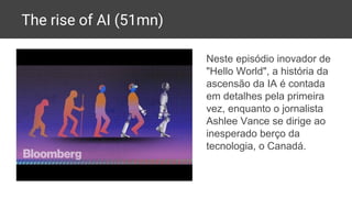The rise of AI (51mn)
Neste episódio inovador de
"Hello World", a história da
ascensão da IA é contada
em detalhes pela primeira
vez, enquanto o jornalista
Ashlee Vance se dirige ao
inesperado berço da
tecnologia, o Canadá.
 