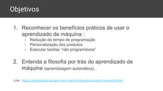 Objetivos
1. Reconhecer os benefícios práticos de usar o
aprendizado de máquina :
- Redução do tempo de programação
- Personalização dos produtos
- Executar tarefas “não programáveis”
2. Entenda a filosofia por trás do aprendizado de
máquina (aprendizagem automática).
Link : https://developers.google.com/machine-learning/crash-course/ml-intro
 