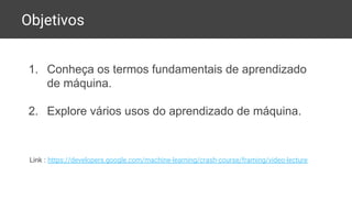 Objetivos
1. Conheça os termos fundamentais de aprendizado
de máquina.
2. Explore vários usos do aprendizado de máquina.
Link : https://developers.google.com/machine-learning/crash-course/framing/video-lecture
 
