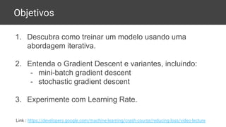 Objetivos
1. Descubra como treinar um modelo usando uma
abordagem iterativa.
2. Entenda o Gradient Descent e variantes, incluindo:
- mini-batch gradient descent
- stochastic gradient descent
3. Experimente com Learning Rate.
Link : https://developers.google.com/machine-learning/crash-course/reducing-loss/video-lecture
 