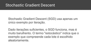 Stochastic Gradient Descent
Stochastic Gradient Descent (SGD) usa apenas um
único exemplo por iteração.
Dado iterações suficientes, o SGD funciona, mas é
muito barulhento. O termo "estocástico" indica que o
exemplo que compreende cada lote é escolhido
aleatoriamente.
 