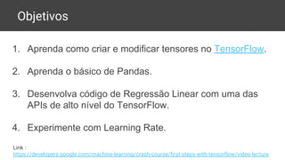 Objetivos
1. Aprenda como criar e modificar tensores no TensorFlow.
2. Aprenda o básico de Pandas.
3. Desenvolva código de Regressão Linear com uma das
APIs de alto nível do TensorFlow.
4. Experimente com Learning Rate.
Link :
https://developers.google.com/machine-learning/crash-course/first-steps-with-tensorflow/video-lecture
 
