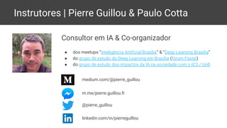 Instrutores | Pierre Guillou & Paulo Cotta
Consultor em IA & Co-organizador
● dos meetups “Inteligência Artificial Brasília” & “Deep Learning Brasília”
● do grupo de estudo do Deep Learning em Brasília (fórum Fastai)
● do grupo de estudo dos impactos da IA na sociedade com o ICS / UnB
m.me/pierre.guillou.fr
@pierre_guillou
linkedin.com/in/pierreguillou
medium.com/@pierre_guillou
 