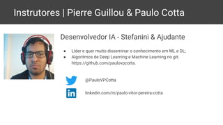 Instrutores | Pierre Guillou & Paulo Cotta
Desenvolvedor IA - Stefanini & Ajudante
● Líder e quer muito disseminar o conhecimento em ML e DL;
● Algoritmos de Deep Learning e Machine Learning no git:
https://github.com/paulovpcotta.
@PauloVPCotta
linkedin.com/in/paulo-vitor-pereira-cotta
 