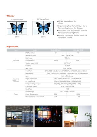 Narrow
   40” Narrow Bezel                         46” Narrow Bezel
                                                                              40”/46” Narrow Bezel Size
                                                                              23mm
                                                                              Implementing Near Perfect Picture due to
                                                                              Narrower Gap Among Unit Displays
                                                                              Protrudable Slide Bracket to the front with
                                                                              Movable Front Locking Frame
                                                                              Adopting a Multivision Board in support of
         23mm                                    23mm                         Daisy Chain Feature




Specification
         Item                       Model                       OLM-4001NGE                             OLM-4601NGE
                      DID Panel Inch                                  40”                                     46”
                      Number of Pixels                                            1920 x 1080 (WXGA)
                      Brightness                                                        700cd/㎡
      DID Panel       Contrast Ratio                                 3000:1                                 4000:1
                      Viewing Angle (H/W)                                             178° / 178°
                      Life time                                                         50,000 h
                      Wall frame                                                     Slide Bracket
                      Input Ports                     DVI-D / PC(D-Sub) / Component / CVBS / Audio / RS-232C , S-Video (Option)
                      Output Ports                       DVI-D / PC(D-Sub) / Component / CVBS / RS-232C, S-Video (Option)
                      Amp                                                         Built in 7W x 2 amp
      Industrial      Digital Input Signal                           SVGA / WVGA / XGA / SXGA / UXGA / WUXGA
      AD Board        PC Input Signal                                SVGA / WVGA / XGA / SXGA / UXGA / WUXGA
                      Component Input Signal                        480i / 480p / 576i / 576p / 720p / 1080i / 1080p
                      CVBS Input Signal                                          NTSC / PAL / SECAM
                      Baud Rate                                                           9600
                      Input Voltage                                             100 ~ 240V AC, 50/60hz
       Power          Power Consumption                              220W                                   280W
                      Stand By Power Consumption                     < 1W                                    < 1W
 