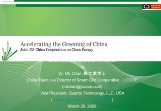 Accelerating the Greening of China Joint US-China Cooperation on Clean Energy Smart Grid  and Enviroment in China  by Dr. ML Chan  陈文龙博士 China Executive Director of Smart Grid Cooperative, JUCCCE (mlchan@juccce.com) Vice President, Quanta Technology, LLC, USA ( [email_address] ) March 29, 2009 