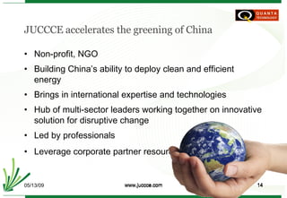 JUCCCE accelerates the greening of China Non-profit, NGO Building China’s ability to deploy clean and efficient energy Brings in international expertise and technologies Hub of multi-sector leaders working together on innovative solution for disruptive change Led by professionals Leverage corporate partner resources 06/10/09 www.juccce.com 