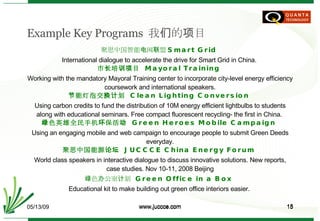 Example Key Programs  我们的项目 聚思中国 智能电网 联盟 Smart Grid  International dialogue to accelerate the drive for Smart Grid in China.  市长培训项目   Mayoral Training  Working with the mandatory Mayoral Training center to incorporate city-level energy efficiency coursework and international speakers. 节能灯泡交换计划   Clean Lighting Conversion  Using carbon credits to fund the distribution of 10M energy efficient lightbulbs to students along with educational seminars. Free compact fluorescent recycling- the first in China.  绿色英雄全民手机环保活动  Green Heroes Mobile Campaign  Using an engaging mobile and web campaign to encourage people to submit Green Deeds everyday. 聚思中国能源论坛   JUCCCE China Energy Forum   World class speakers in interactive dialogue to discuss innovative solutions. New reports, case studies. Nov 10-11, 2008 Beijing 绿色办公室计划   Green Office in a Box  Educational kit to make building out green office interiors easier.  06/10/09 www.juccce.com 