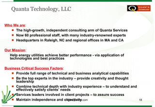 Quanta Technology, LLC Who We are :  The high-growth, independent consulting arm of Quanta Services Now 60 professional staff, with many industry-renowned experts Headquarters in Raleigh, NC and regional offices in MA and CA Our Mission :  Help energy utilities achieve better performance - via application of technologies and best practices Business Critical Success Factors : Provide full range of technical and business analytical capabilities Be the top experts in the industry – provide creativity and thought leadership Combine technical depth with industry experience – to understand and effectively satisfy clients’ needs Services leaders involved in client projects – to assure success Maintain independence and objectivity 