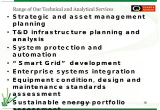 Strategic and asset management planning T&D infrastructure planning and analysis System protection and automation “ Smart Grid” development Enterprise systems integration Equipment condition, design and maintenance standards assessment Sustainable energy portfolio assessment Project and program implementation Best practices assessment and utilization Regulatory, ERO, RRO and RTO/ISO support Staff training   Range of Our Technical and Analytical Services 