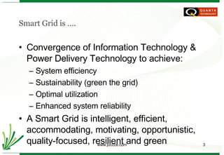 Smart Grid is …. Convergence of Information Technology & Power Delivery Technology to achieve: System efficiency Sustainability (green the grid) Optimal utilization Enhanced system reliability A Smart Grid is intelligent, efficient, accommodating, motivating, opportunistic, quality-focused, resilient and green 