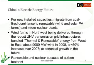 China’ s Electric Energy Future For new installed capacities, migrate from coal-fired dominance to renewable (wind and solar PV farms) and micro-nuclear plants Wind farms in Northwest being delivered through the robust UHV transmission grid infrastructure; bundled “Thermal & Renewable” energy from West to East; about 9000 MW wind in 2008, a ~50% increase over 2007; exponential growth in the future Renewable and nuclear because of carbon footprint Developing carbon trading market 
