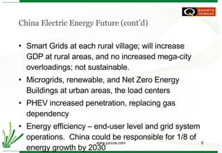 China Electric Energy Future (cont’d) Smart Grids at each rural village; will increase GDP at rural areas, and no increased mega-city overloadings; not sustainable. Microgrids, renewable, and Net Zero Energy Buildings at urban areas, the load centers PHEV increased penetration, replacing gas dependency Energy efficiency – end-user level and grid system operations.  China could be responsible for 1/8 of energy growth by 2030 