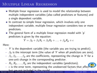 Multiple Linear Regression
Multiple linear regression is used to model the relationship between
multiple independent variables (also called predictors or features) and
a single dependent variable.
In contrast to simple linear regression, which involves only one
independent variable, multiple linear regression considers two or more
predictors.
The general form of a multiple linear regression model with ’p’
predictors is given by the equation:
Y = β0 + β1X1 + β2X2 + . . . + βpXp + 
Here:
− Y is the dependent variable (the variable you are trying to predict).
− β0 is the intercept term (the value of Y when all predictors are zero).
− β1, β2, . . . , βp are the coefficients, representing the change in Y for a
one-unit change in the corresponding predictor.
− X1, X2, . . . , Xp are the independent variables (predictors).
−  is the error term, representing the unobserved factors that affect Y
but are not included in the model.
Shumet Tadesse (Computer Science) ML Chapter 2 Supervised learning February 2024 19 / 76
 