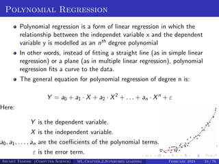 Polynomial Regression
Polynomial regression is a form of linear regression in which the
relationship bettween the independet variable x and the dependent
variable y is modelled as an nth degree polynomial
In other words, instead of fitting a straight line (as in simple linear
regression) or a plane (as in multiple linear regression), polynomial
regression fits a curve to the data.
The general equation for polynomial regression of degree n is:
Y = a0 + a1 · X + a2 · X2
+ . . . + an · Xn
+ ε
Here:
Y is the dependent variable.
X is the independent variable.
a0, a1, . . . , an are the coefficients of the polynomial terms.
ε is the error term.
Shumet Tadesse (Computer Science) ML Chapter 2 Supervised learning February 2024 24 / 76
 