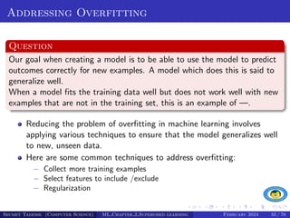 Addressing Overfitting
Question
Our goal when creating a model is to be able to use the model to predict
outcomes correctly for new examples. A model which does this is said to
generalize well.
When a model fits the training data well but does not work well with new
examples that are not in the training set, this is an example of —.
Reducing the problem of overfitting in machine learning involves
applying various techniques to ensure that the model generalizes well
to new, unseen data.
Here are some common techniques to address overfitting:
− Collect more training examples
− Select features to include /exclude
− Regularization
Shumet Tadesse (Computer Science) ML Chapter 2 Supervised learning February 2024 32 / 76
 